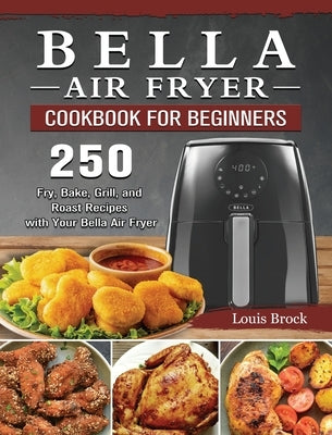 Bella Air Fryer Cookbook for Beginners: 250 Fry, Bake, Grill, and Roast Recipes with Your Bella Air Fryer by Brock, Louis