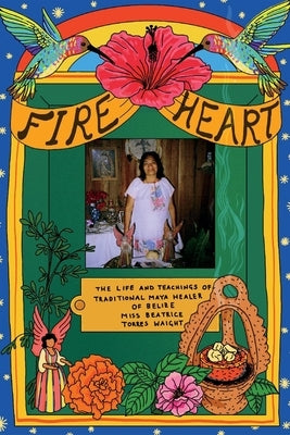 Fire Heart: The Life and Teachings of Traditional Maya Healer of Belize by Waight, Beatrice Torres