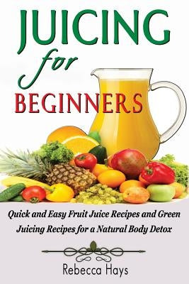 Juicing for Beginners: Quick and Easy Fruit Juice Recipes and Green Juicing Recipes for a Natural Body Detox by Hays, Rebecca