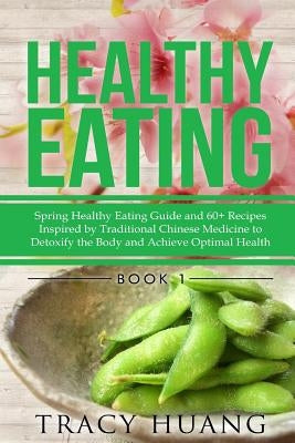 Healthy Eating: Spring Healthy Eating Guide and 60+ Recipes Inspired by Traditional Chinese Medicine to Detoxify the Body and Achieve by Huang, Tracy