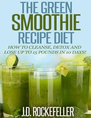 The Green Smoothie Recipe Diet: How to Cleanse and Detox and Lose up to 15 Pounds in 10 Days! by Rockefeller, J. D.