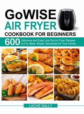 GoWISE Air Fryer Cookbook for Beginners: 600 Delicious and Easy Low-Fat Air Fryer Recipes to Fry, Bake, Roast, Dehydrate for Your Family by Sally, Lache