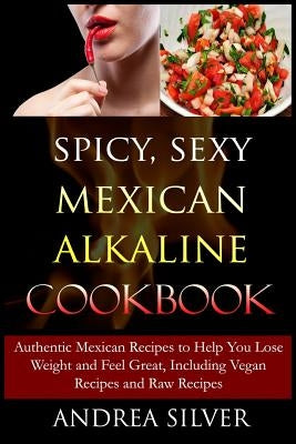 Spicy, Sexy Mexican Alkaline Cookbook: Authentic Mexican Recipes to Help You Lose Weight and Feel Great, Including Vegan Recipes and Raw Recipes by Silver, Andrea