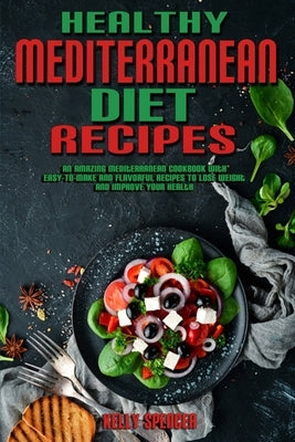 Healthy Mediterranean Diet Recipes: An Amazing Mediterranean Cookbook With Easy-To-Make And Flavorful Recipes To Lose Weight And Improve Your Health by Spencer, Kelly