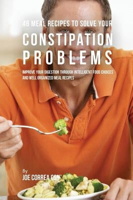 46 Meal Recipes to Solve Your Constipation Problems: Improve Your Digestion through Intelligent Food Choices and Well Organized Meal Recipes by Correa, Joe