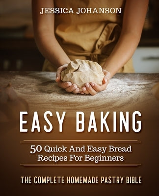 Easy Baking: 50 Quick And Easy Bread Recipes For Beginners. The Complete Homemade Pastry Bible by Johanson, Jessica