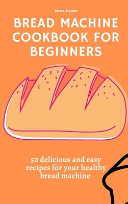 Bread Machine Cookbook for Beginners: 50 delicious and easy recipes for your healthy bread machine by Bishop, Sofia