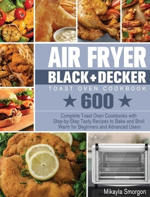 Air Fryer BLACK+DECKER Toast Oven Cookbook: 600 Complete Toast Oven Cookbooks with Step-by-Step Tasty Recipes to Bake and Broil Warm for Beginners and by Smorgon, Mikayla