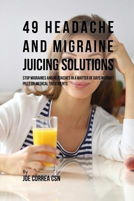 49 Headache and Migraine Juicing Solutions: Stop Migraines and Headaches in a Matter of Days without Pills or Medical Treatments by Correa, Joe