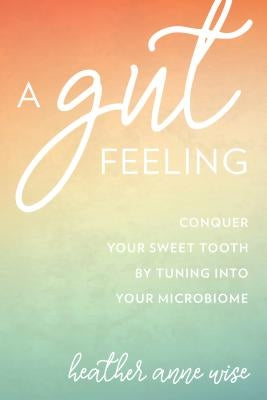 A Gut Feeling: Conquer Your Sweet Tooth by Tuning Into Your Microbiome by Wise, Heather Anne