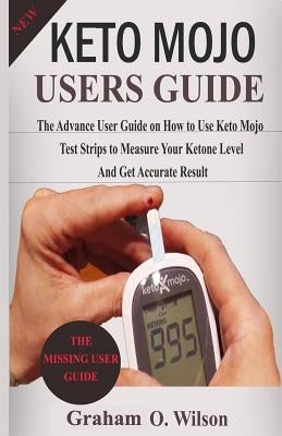 Keto Mojo User Guide: The Advance User Guide on How to Use Keto Mojo Test Strips to Measure Your Ketone Level and Get Accurate Results by Wilson, Graham O.