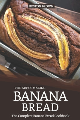 The Art of Making Banana Bread: The Complete Banana Bread Cookbook by Brown, Heston