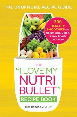 The I Love My Nutribullet Recipe Book: 200 Healthy Smoothies for Weight Loss, Detox, Energy Boosts, and More by Brandon, Britt