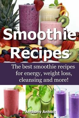 Smoothie Recipes: The best smoothie recipes for increased energy, weight loss, cleansing and more! by Anholt, Anthony