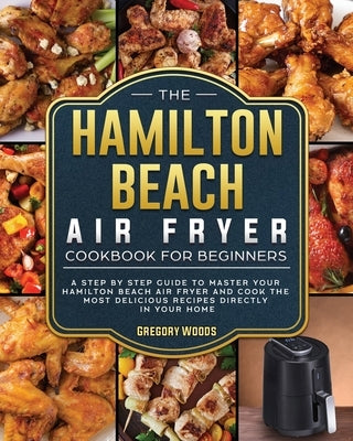 The Hamilton Beach Air Fryer Cookbook For Beginners: A step by step guide to master your Hamilton Beach Air Fryer and cook the most delicious recipes by Woods, Gregory