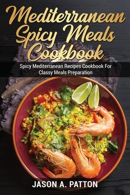Mediterranean Spicy Meals Cookbook: Spicy Mediterranean Recipes Cookbook For Classy Meals Preparation by A. Patton, Jason