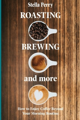 Roasting, Brewing and More: How to Enjoy Coffee Beyond your Morning Routine by Perry, Stella