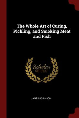 The Whole Art of Curing, Pickling, and Smoking Meat and Fish by Robinson, James