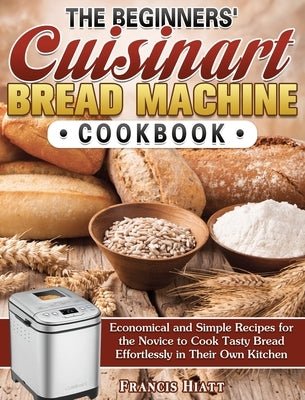 The Beginners' Cuisinart Bread Machine Cookbook: Economical and Simple Recipes for the Novice to Cook Tasty Bread Effortlessly in Their Own Kitchen by Hiatt, Francis