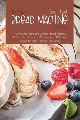 The Complete Bread Machine Cookbook: The Healthy, Easy and Ultimate Bread Machine Recipes for Beginners. Discover new Delicious Recipes for your Frien by Neel, Susan