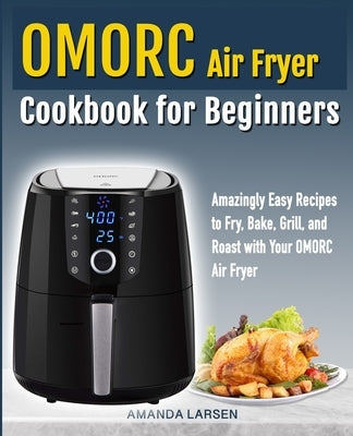 Omorc Air Fryer Cookbook for Beginners: Amazingly Easy Recipes to Fry, Bake, Grill, and Roast with Your Omorc Air Fryer by Larsen, Amanda