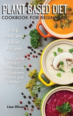 Plant Based Diet Cookbook for Beginners: Soup, Stew and Salad Recipes. Cook Up the Perfect Combination of Goodness, Flavors and Comfort. by Oliveri, Lisa