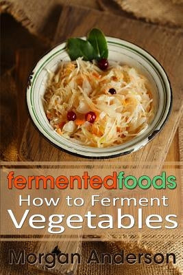 Fermented Foods: How to Ferment Vegetables by Anderson, Morgan