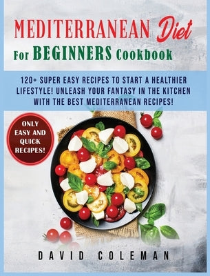 The Mediterranean Diet for Beginners Cookbook: 120+ Super Easy Recipes to Start a Healthier Lifestyle! Unleash your Fantasy in the Kitchen with The Be by Coleman, David