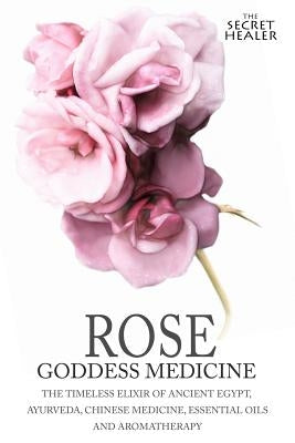 Rose - Goddess Medicine: The Timeless Elixir of Ancient Egypt, Ayurveda, Chinese Medicine, Essential Oils and Modern Medicine by Images, Robert Elsmore