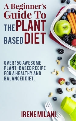 A Beginner's Guide To THE PLANT BASED DIET: Over 150 Awesome Plant-Based Recipe for a Healthy and Balanced Diet. - June 2021 Edition - by Irene Milani