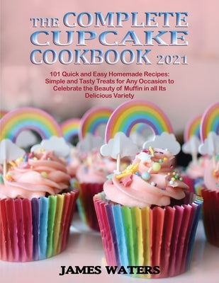 The Complete Cupcake Cookbook 2021: 101 Quick and Easy Homemade Recipes: Simple and Tasty Treats for Any Occasion to Celebrate the Beauty of Muffin in by Waters, James