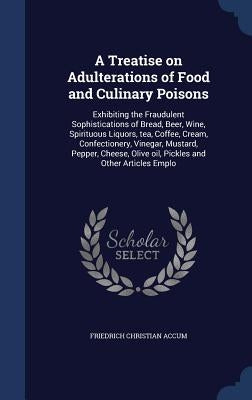 A Treatise on Adulterations of Food and Culinary Poisons: Exhibiting the Fraudulent Sophistications of Bread, Beer, Wine, Spirituous Liquors, Tea, Cof by Accum, Friedrich