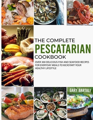 The Complete Pescatarian Cookbook: Over 300 Delicious Fish and Seafood Recipes for Everyday Meals to Kickstart Your Healthy Lifestyle by Bartali, Gary