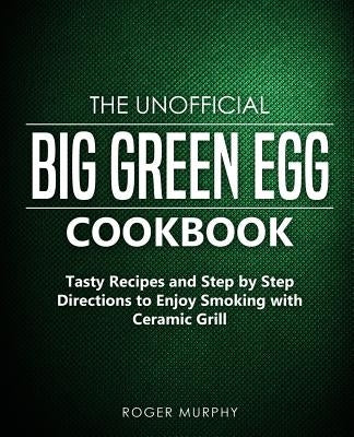 The Unofficial Big Green Egg Cookbook: Tasty Recipes and Step by Step Directions to Enjoy Smoking with Ceramic Grill by Murphy, Roger
