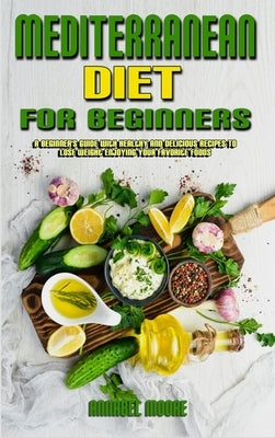 Mediterranean Diet For Beginners: A Beginner's Guide With Healthy And Delicious Recipes To Lose Weight Enjoying Your Favorite Foods by Moore, Annabel