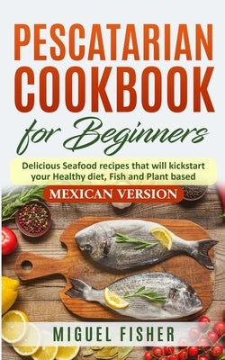 Pescatarian Cookbook for beginners, Mexican Version: Delicious Seafood recipes that will kickstart your Healthy diet, Fish and Plant based. by Fisher, Miguel