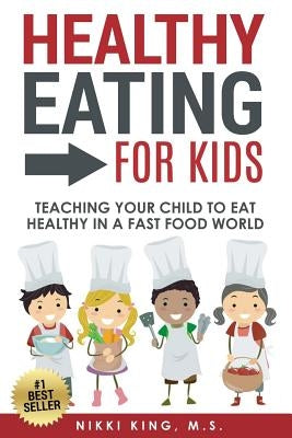 Healthy Eating for Kids: Teaching Your Child to Eat Healthy in a Fast Food World by King M. S., Nikki