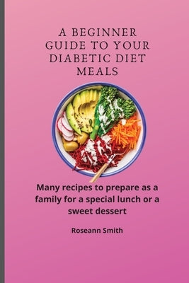 A Beginner Guide to Your Diabetic diet Meals: Many recipes to prepare as a family for a special lunch or a sweet dessert by Smith, Roseann