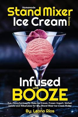 Homemade Stand Mixer Ice Cream Recipes Infused with Booze: Fun, Flavorful Easy to Make Ice Cream, Frozen Yogurt, Sorbet, Gelato and Milkshakes for Any by Rios, Leano