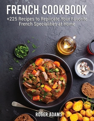 French Cookbook: +225 Recipes to Replicate Your Favorite French Specialities at Home by Adams, Roger