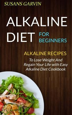 Alkaline Diet For Beginners: Alkaline Recipes To Lose Weight And Regain Your Life With Easy Alkaline Diet Cookbook by Garvin, Susan