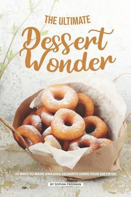 The Ultimate Dessert Wonder: 25 Ways to make Amazing Desserts using your Air Fryer by Freeman, Sophia