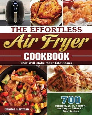 The Effortless Air Fryer Cookbook: 700 Delicious, Quick, Healthy, and Easy to Follow Air Fryer Recipes That Will Make Your Life Easier by Hartman, Charles