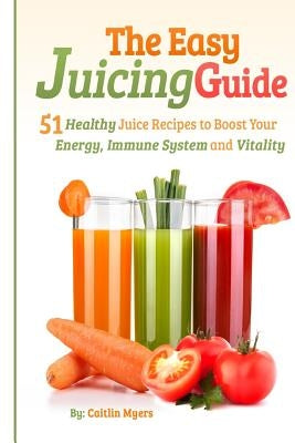 The Easy Juicing Guide: 51 Healthy Juice Recipes to Boost Your Energy, Immune System and Vitality by Myers, Caitlin