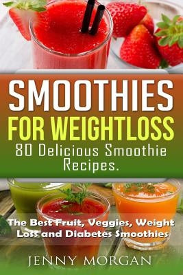 Smoothies for Weight Loss. 80 Delicious Smoothie Recipes.: The Best Fruit, Veggies, Weight Loss and Diabetes Smoothies. by Morgan, Jenny