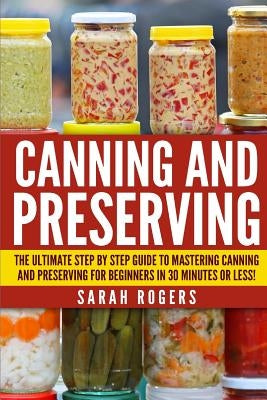 Canning and Preserving: The Ultimate Step-by-Step Guide to Mastering Canning and Preserving for Beginners in 30 Minutes or Less! by Rogers, Sarah