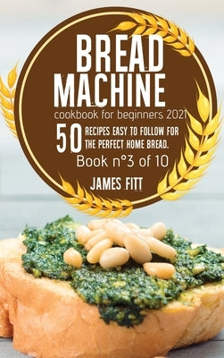 Bread Machine Cookbook for Beginners 2021: 50 RECIPES EASY TO FOLLOW FOR THE PERFECT HOME BREAD. Book N° 3 of 10 by Fitt, James