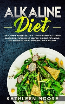 Alkaline Diet: The Ultimate Beginners Guide to Understand pH, Alkaline Foods, Weight Loss in Simple, Healthy and Scientific Ways, Be by Kathleen Moore