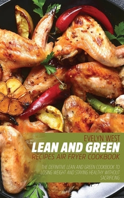 Lean and Green Recipes Air Fryer Cookboob: The Definitive Lean and Green Cookbook to Losing Weight and Staying Healthy Without Sacrificing by West, Evelyn