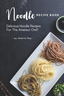 Noodle Recipe Book: Delicious Noodle Recipes for The Amateur Chef! by Ray, Valeria
